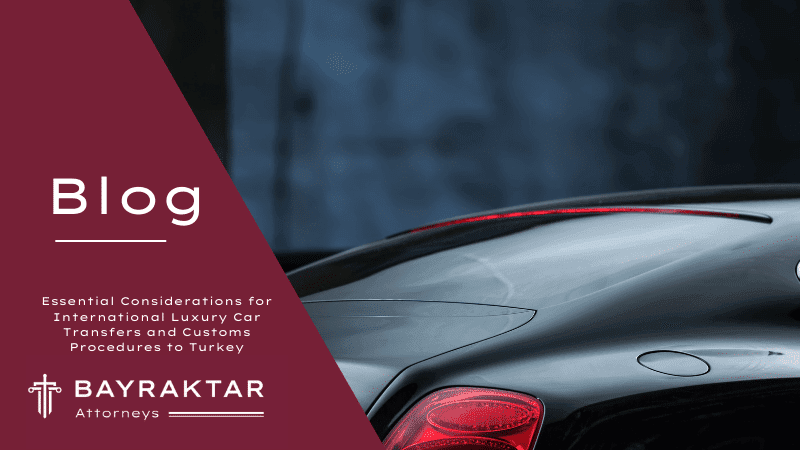 Essential Considerations for International Luxury Car Transfers and Customs Procedures to Turkey: Insights by Bayraktar Attorneys